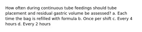 How often during continuous tube feedings should tube placement and residual gastric volume be assessed? a. Each time the bag is refilled with formula b. Once per shift c. Every 4 hours d. Every 2 hours