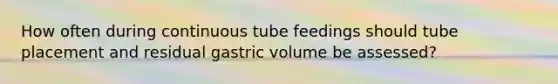 How often during continuous tube feedings should tube placement and residual gastric volume be assessed?