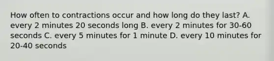 How often to contractions occur and how long do they last? A. every 2 minutes 20 seconds long B. every 2 minutes for 30-60 seconds C. every 5 minutes for 1 minute D. every 10 minutes for 20-40 seconds