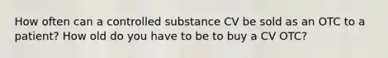 How often can a controlled substance CV be sold as an OTC to a patient? How old do you have to be to buy a CV OTC?