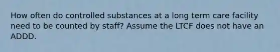 How often do controlled substances at a long term care facility need to be counted by staff? Assume the LTCF does not have an ADDD.