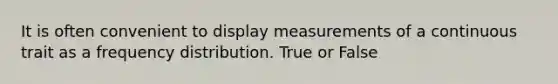 It is often convenient to display measurements of a continuous trait as a frequency distribution. True or False