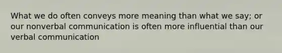 What we do often conveys more meaning than what we say; or our nonverbal communication is often more influential than our verbal communication