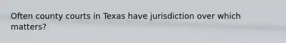 Often county courts in Texas have jurisdiction over which matters?