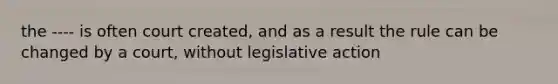 the ---- is often court created, and as a result the rule can be changed by a court, without legislative action