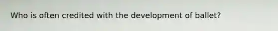 Who is often credited with the development of ballet?