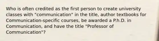 Who is often credited as the first person to create university classes with "communication" in the title, author textbooks for Communication-specific courses, be awarded a P.h.D. in Communication, and have the title "Professor of Communication"?