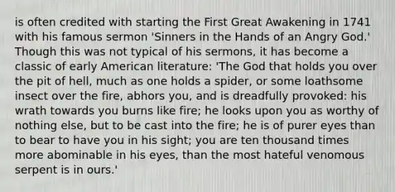 is often credited with starting the First Great Awakening in 1741 with his famous sermon 'Sinners in the Hands of an Angry God.' Though this was not typical of his sermons, it has become a classic of early American literature: 'The God that holds you over the pit of hell, much as one holds a spider, or some loathsome insect over the fire, abhors you, and is dreadfully provoked: his wrath towards you burns like fire; he looks upon you as worthy of nothing else, but to be cast into the fire; he is of purer eyes than to bear to have you in his sight; you are ten thousand times more abominable in his eyes, than the most hateful venomous serpent is in ours.'