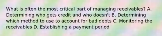 What is often the most critical part of managing receivables? A. Determining who gets credit and who doesn't B. Determining which method to use to account for bad debts C. Monitoring the receivables D. Establishing a payment period