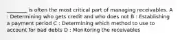 ________ is often the most critical part of managing receivables. A : Determining who gets credit and who does not B : Establishing a payment period C : Determining which method to use to account for bad debts D : Monitoring the receivables