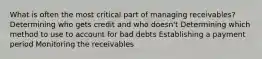 What is often the most critical part of managing receivables? Determining who gets credit and who doesn't Determining which method to use to account for bad debts Establishing a payment period Monitoring the receivables