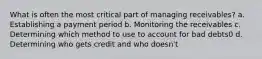 What is often the most critical part of managing receivables? a. Establishing a payment period b. Monitoring the receivables c. Determining which method to use to account for bad debts0 d. Determining who gets credit and who doesn't