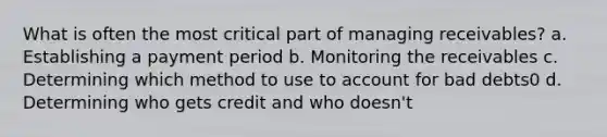 What is often the most critical part of managing receivables? a. Establishing a payment period b. Monitoring the receivables c. Determining which method to use to account for bad debts0 d. Determining who gets credit and who doesn't