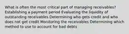 What is often the most critical part of managing receivables? Establishing a payment period Evaluating the liquidity of outstanding receivables Determining who gets credit and who does not get credit Monitoring the receivables Determining which method to use to account for bad debts