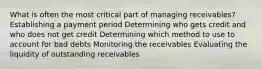 What is often the most critical part of managing receivables? Establishing a payment period Determining who gets credit and who does not get credit Determining which method to use to account for bad debts Monitoring the receivables Evaluating the liquidity of outstanding receivables