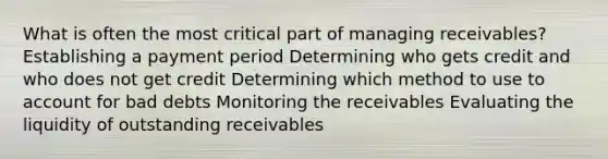 What is often the most critical part of managing receivables? Establishing a payment period Determining who gets credit and who does not get credit Determining which method to use to account for bad debts Monitoring the receivables Evaluating the liquidity of outstanding receivables