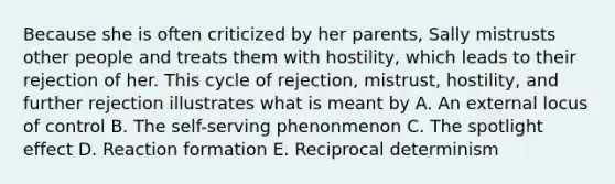 Because she is often criticized by her parents, Sally mistrusts other people and treats them with hostility, which leads to their rejection of her. This cycle of rejection, mistrust, hostility, and further rejection illustrates what is meant by A. An external locus of control B. The self-serving phenonmenon C. The spotlight effect D. Reaction formation E. Reciprocal determinism