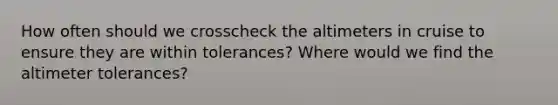 How often should we crosscheck the altimeters in cruise to ensure they are within tolerances? Where would we find the altimeter tolerances?