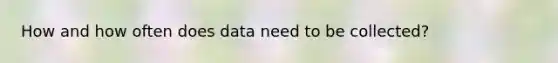 How and how often does data need to be collected?