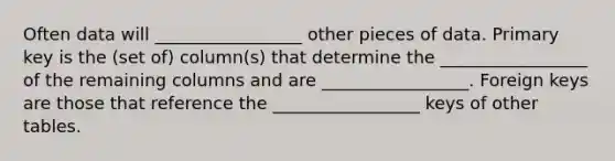 Often data will _________________ other pieces of data. Primary key is the (set of) column(s) that determine the _________________ of the remaining columns and are _________________. Foreign keys are those that reference the _________________ keys of other tables.