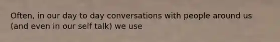 Often, in our day to day conversations with people around us (and even in our self talk) we use