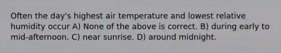 Often the day's highest air temperature and lowest relative humidity occur A) None of the above is correct. B) during early to mid-afternoon. C) near sunrise. D) around midnight.