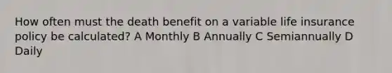 How often must the death benefit on a variable life insurance policy be calculated? A Monthly B Annually C Semiannually D Daily