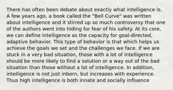 There has often been debate about exactly what intelligence is. A few years ago, a book called the "Bell Curve" was written about intelligence and it stirred up so much controversy that one of the authors went into hiding for fear of his safety. At its core, we can define intelligence as the capacity for goal-directed, adaptive behavior. This type of behavior is that which helps us achieve the goals we set and the challenges we face. If we are stuck in a very bad situation, those with a lot of intelligence should be more likely to find a solution or a way out of the bad situation than those without a lot of intelligence. In addition, intelligence is not just inborn, but increases with experience. Thus high intelligence is both innate and socially influence