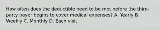 How often does the deductible need to be met before the third-party payer begins to cover medical expenses? A. Yearly B. Weekly C. Monthly D. Each visit