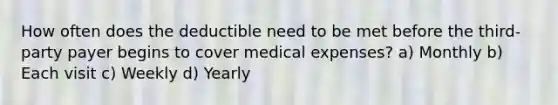 How often does the deductible need to be met before the third-party payer begins to cover medical expenses? a) Monthly b) Each visit c) Weekly d) Yearly