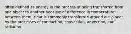 often defined as energy in the process of being transferred from one object to another because of difference in temperature between them. Heat is commonly transferred around our planet by the processes of conduction, convection, advection, and radiation.