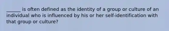 ______ is often defined as the identity of a group or culture of an individual who is influenced by his or her self-identification with that group or culture?