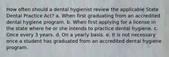 How often should a dental hygienist review the applicable State Dental Practice Act? a. When first graduating from an accredited dental hygiene program. b. When first applying for a license in the state where he or she intends to practice dental hygiene. c. Once every 3 years. d. On a yearly basis. e. It is not necessary once a student has graduated from an accredited dental hygiene program.