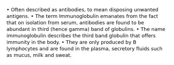 • Often described as antibodies, to mean disposing unwanted antigens. • The term Immunoglobulin emanates from the fact that on isolation from serum, antibodies are found to be abundant in third (hence gamma) band of globulins. • The name immunoglobulin describes the third band globulin that offers immunity in the body. • They are only produced by B lymphocytes and are found in the plasma, secretory fluids such as mucus, milk and sweat.