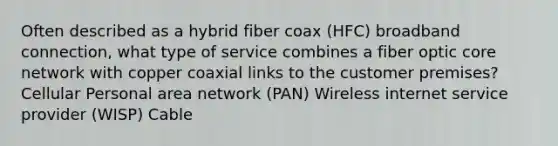 Often described as a hybrid fiber coax (HFC) broadband connection, what type of service combines a fiber optic core network with copper coaxial links to the customer premises? Cellular Personal area network (PAN) Wireless internet service provider (WISP) Cable