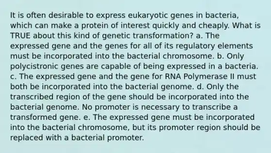 It is often desirable to express eukaryotic genes in bacteria, which can make a protein of interest quickly and cheaply. What is TRUE about this kind of genetic transformation? a. The expressed gene and the genes for all of its regulatory elements must be incorporated into the bacterial chromosome. b. Only polycistronic genes are capable of being expressed in a bacteria. c. The expressed gene and the gene for RNA Polymerase II must both be incorporated into the bacterial genome. d. Only the transcribed region of the gene should be incorporated into the bacterial genome. No promoter is necessary to transcribe a transformed gene. e. The expressed gene must be incorporated into the bacterial chromosome, but its promoter region should be replaced with a bacterial promoter.