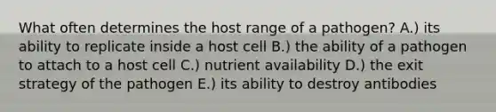 What often determines the host range of a pathogen? A.) its ability to replicate inside a host cell B.) the ability of a pathogen to attach to a host cell C.) nutrient availability D.) the exit strategy of the pathogen E.) its ability to destroy antibodies