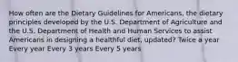 How often are the Dietary Guidelines for Americans, the dietary principles developed by the U.S. Department of Agriculture and the U.S. Department of Health and Human Services to assist Americans in designing a healthful diet, updated? Twice a year Every year Every 3 years Every 5 years