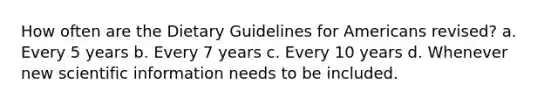 How often are the Dietary Guidelines for Americans revised? a. Every 5 years b. Every 7 years c. Every 10 years d. Whenever new scientific information needs to be included.