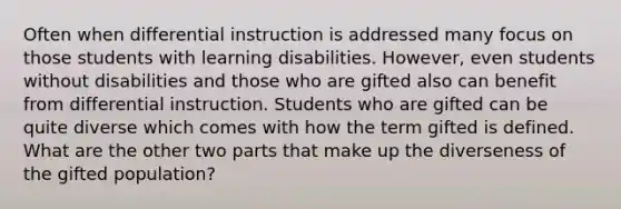 Often when differential instruction is addressed many focus on those students with learning disabilities. However, even students without disabilities and those who are gifted also can benefit from differential instruction. Students who are gifted can be quite diverse which comes with how the term gifted is defined. What are the other two parts that make up the diverseness of the gifted population?