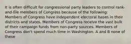 It is often difficult for congressional party leaders to control rank-and-file members of Congress because of the following: Members of Congress have independent electoral bases in their districts and states. Members of Congress receive the vast bulk of their campaign funds from non-party sources. Members of Congress don't spend much time in Washington. A and B none of these