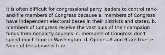 It is often difficult for congressional party leaders to control rank-and-file members of Congress because a. members of Congress have independent electoral bases in their districts and states. b. members of Congress receive the vast bulk of their campaign funds from nonparty sources. c. members of Congress don't spend much time in Washington. d. Options A and B are true. e. None of the above is true.