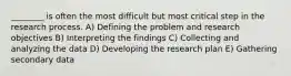 ________ is often the most difficult but most critical step in the research process. A) Defining the problem and research objectives B) Interpreting the findings C) Collecting and analyzing the data D) Developing the research plan E) Gathering secondary data