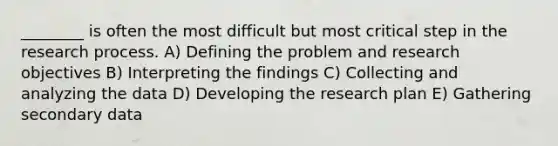 ________ is often the most difficult but most critical step in the research process. A) Defining the problem and research objectives B) Interpreting the findings C) Collecting and analyzing the data D) Developing the research plan E) Gathering secondary data