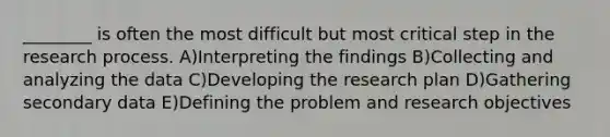 ________ is often the most difficult but most critical step in the research process. A)Interpreting the findings B)Collecting and analyzing the data C)Developing the research plan D)Gathering secondary data E)Defining the problem and research objectives