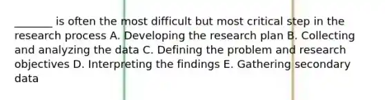 _______ is often the most difficult but most critical step in the research process A. Developing the research plan B. Collecting and analyzing the data C. Defining the problem and research objectives D. Interpreting the findings E. Gathering secondary data