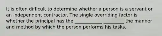 It is often difficult to determine whether a person is a servant or an independent contractor. The single overriding factor is whether the principal has the ____________ _________ the manner and method by which the person performs his tasks.