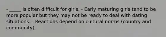 - _____ is often difficult for girls. - Early maturing girls tend to be more popular but they may not be ready to deal with dating situations. - Reactions depend on cultural norms (country and community).