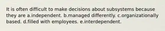 It is often difficult to make decisions about subsystems because they are a.independent. b.managed differently. c.organizationally based. d.filled with employees. e.interdependent.