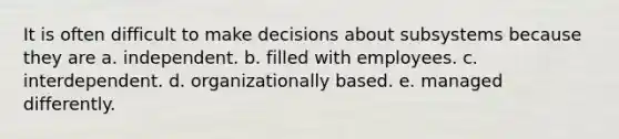 It is often difficult to make decisions about subsystems because they are a. independent. b. filled with employees. c. interdependent. d. organizationally based. e. managed differently.